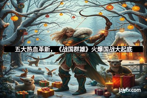 五大热血革新，《战国群雄》火爆国战大起底